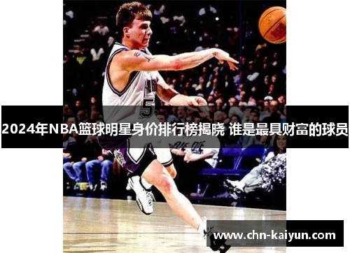 2024年NBA篮球明星身价排行榜揭晓 谁是最具财富的球员